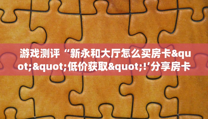 游戏测评“新永和大厅怎么买房卡""低价获取"!’分享房卡给大家 游戏测评“新永和大厅怎么买房卡""低价获取"!’分享房卡给大家