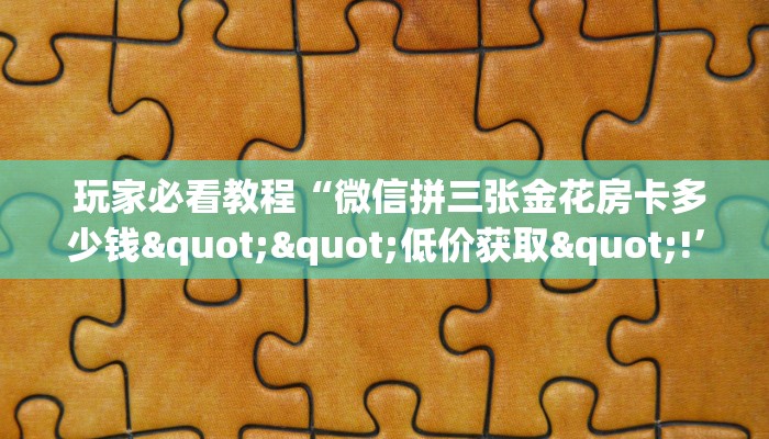 玩家必看教程“微信拼三张金花房卡多少钱""低价获取"!’分享房卡给大家 玩家必看教程“微信拼三张金花房卡多少钱""低价获取"!’分享房卡给大家