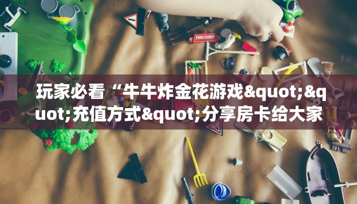 玩家必看“牛牛炸金花游戏""充值方式"分享房卡给大家 玩家必看“牛牛炸金花游戏""充值方式"分享房卡给大家
