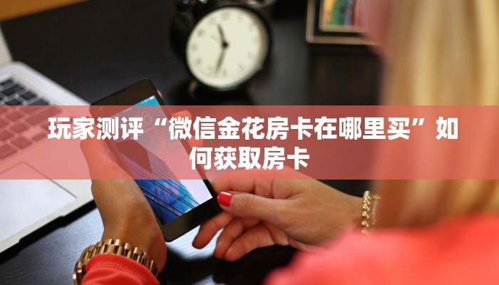 玩家测评“微信金花房卡在哪里买”如何获取房卡 玩家测评“微信金花房卡在哪里买”如何获取房卡