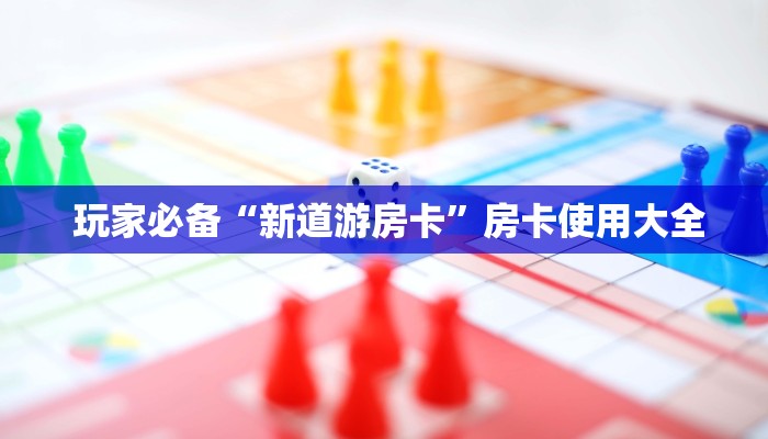 玩家必备“新道游房卡”房卡使用大全 玩家必备“新道游房卡”房卡使用大全