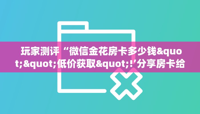 玩家测评“微信金花房卡多少钱""低价获取"!’分享房卡给大家 玩家测评“微信金花房卡多少钱""低价获取"!’分享房卡给大家